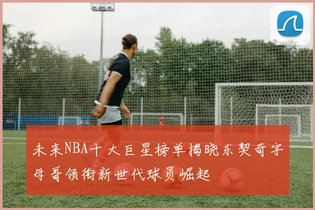 未来NBA十大巨星榜单揭晓东契奇字母哥领衔新世代球员崛起