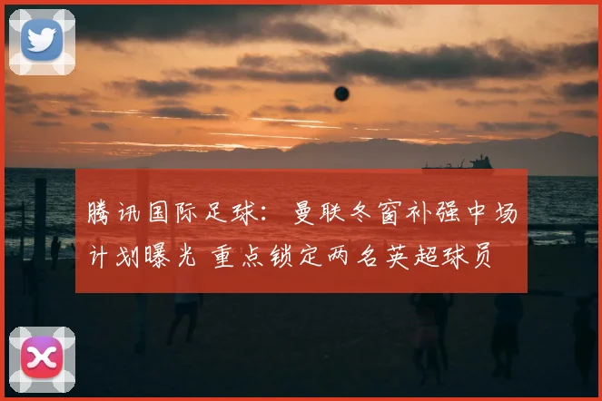 腾讯国际足球：曼联冬窗补强中场计划曝光 重点锁定两名英超球员