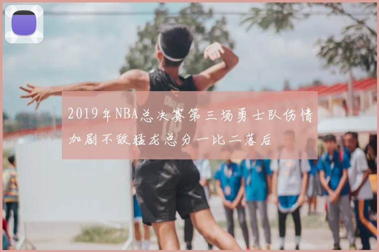 2019年NBA总决赛第三场勇士队伤情加剧不敌猛龙总分一比二落后