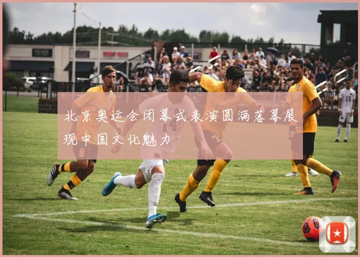 北京奥运会闭幕式表演圆满落幕展现中国文化魅力