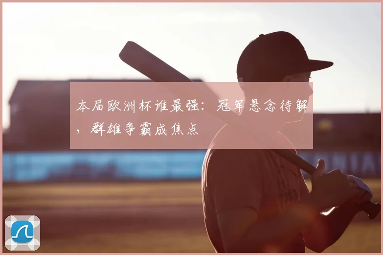 本届欧洲杯谁最强：冠军悬念待解，群雄争霸成焦点